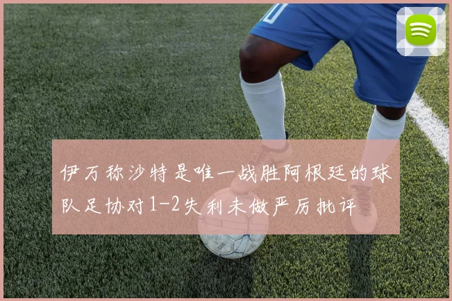 伊万称沙特是唯一战胜阿根廷的球队足协对1-2失利未做严厉批评