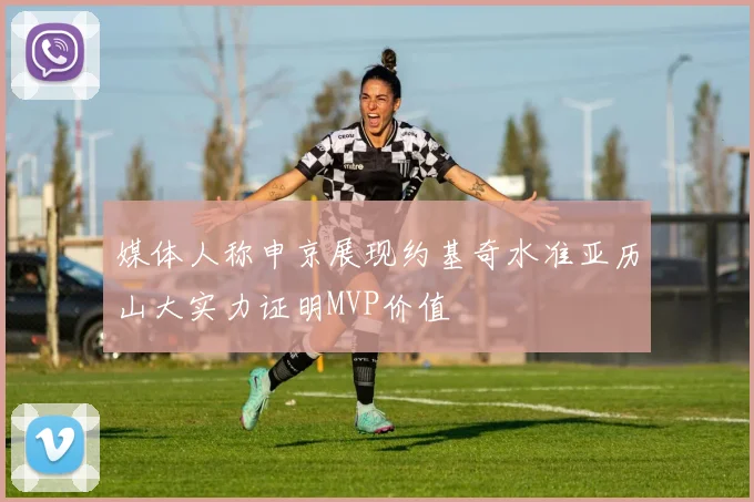 媒体人称申京展现约基奇水准亚历山大实力证明MVP价值