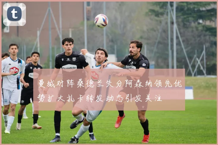 曼城对阵桑德兰失分阿森纳领先优势扩大扎卡转发动态引发关注