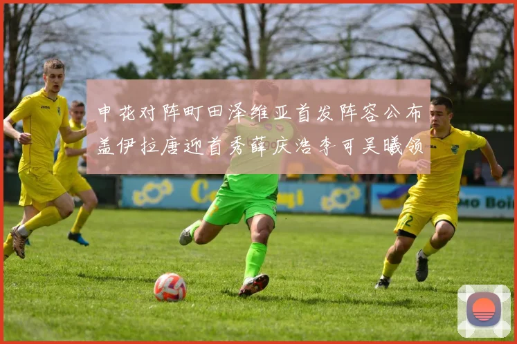 申花对阵町田泽维亚首发阵容公布盖伊拉唐迎首秀薛庆浩李可吴曦领衔出战
