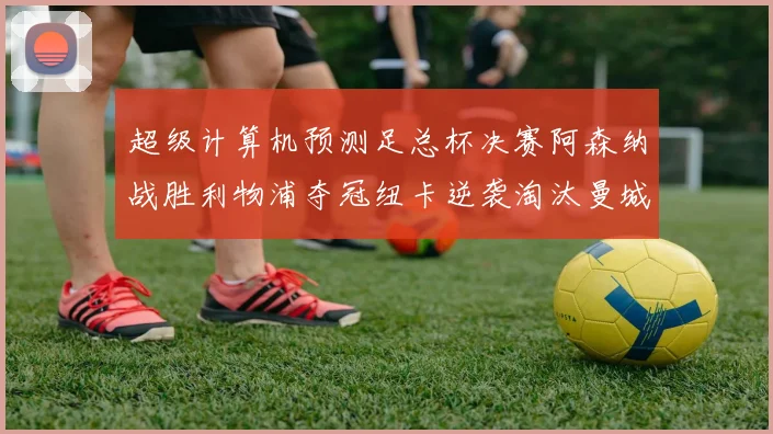 超级计算机预测足总杯决赛阿森纳战胜利物浦夺冠纽卡逆袭淘汰曼城