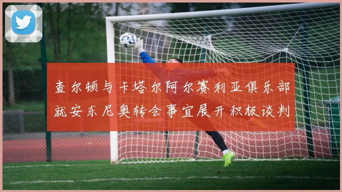 查尔顿与卡塔尔阿尔赛利亚俱乐部就安东尼奥转会事宜展开积极谈判
