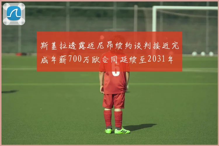 斯基拉透露迈尼昂续约谈判接近完成年薪700万欧合同延续至2031年