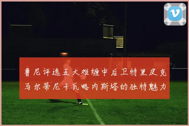 鲁尼评选五大难缠中后卫特里皮克马尔蒂尼卡瓦略内斯塔的独特魅力与挑战