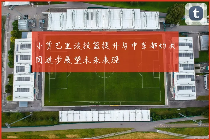 小贾巴里谈投篮提升与申京都的共同进步展望未来表现