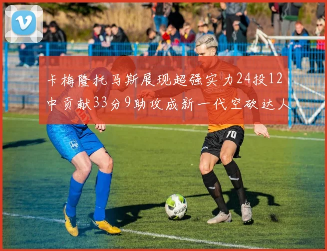 卡梅隆托马斯展现超强实力24投12中贡献33分9助攻成新一代空砍达人