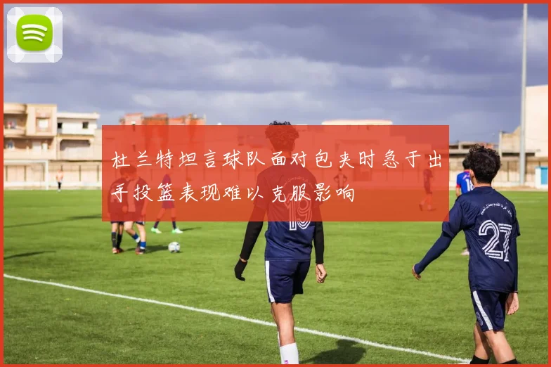 杜兰特坦言球队面对包夹时急于出手投篮表现难以克服影响