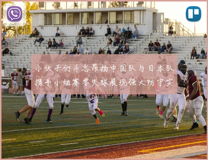 小伙子们斗志昂扬中国队与日本队携手小组赛零失球展现强大防守实力