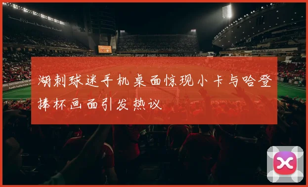 湖刺球迷手机桌面惊现小卡与哈登捧杯画面引发热议