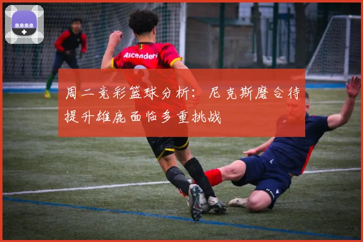 周二竞彩篮球分析：尼克斯磨合待提升雄鹿面临多重挑战