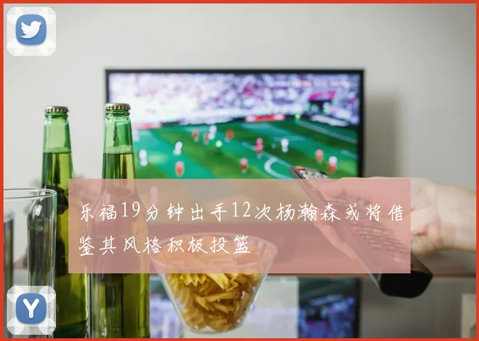 乐福19分钟出手12次杨瀚森或将借鉴其风格积极投篮
