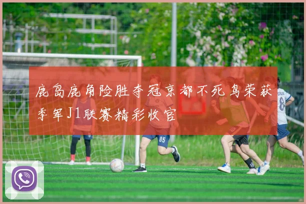 鹿岛鹿角险胜夺冠京都不死鸟荣获季军J1联赛精彩收官