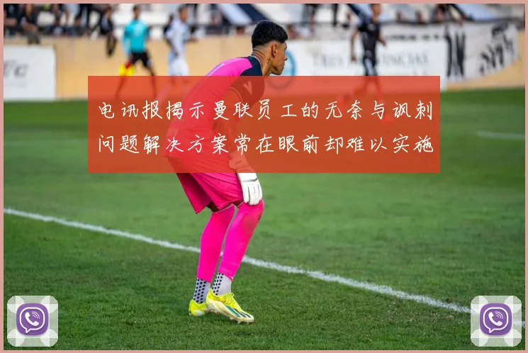 电讯报揭示曼联员工的无奈与讽刺问题解决方案常在眼前却难以实施
