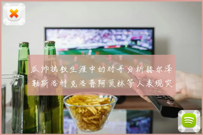 瓜帅执教生涯中的对手分析赫尔泽勒斯洛特克洛普阿莫林等人表现突出
